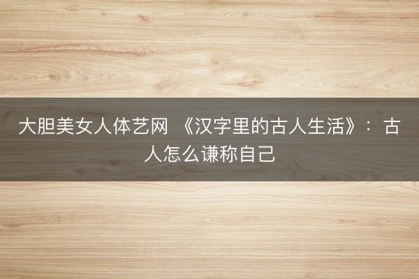 大胆美女人体艺网 《汉字里的古人生活》:古人怎么谦称自己