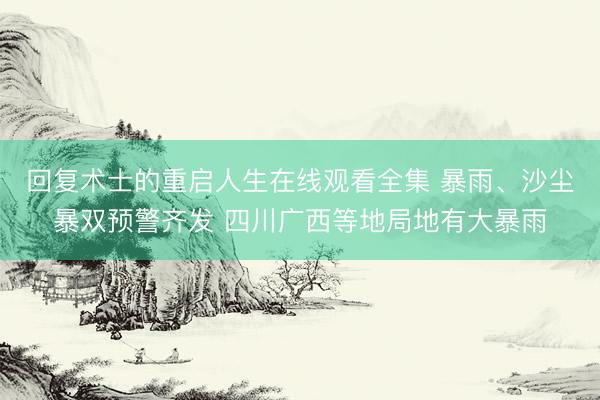回复术士的重启人生在线观看全集 暴雨、沙尘暴双预警齐发 四川广西等地局地有大暴雨