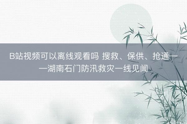 B站视频可以离线观看吗 搜救、保供、抢通——湖南石门防汛救灾一线见闻