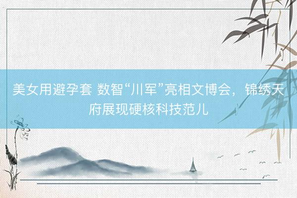 美女用避孕套 数智“川军”亮相文博会，锦绣天府展现硬核科技范儿