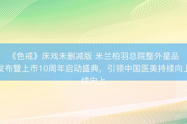 《色戒》床戏未删减版 米兰柏羽总院整外星品发布暨上市10周年启动盛典，引领中国医美持续向上