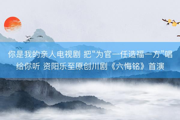 你是我的亲人电视剧 把“为官一任造福一方”唱给你听 资阳乐至原创川剧《六悔铭》首演