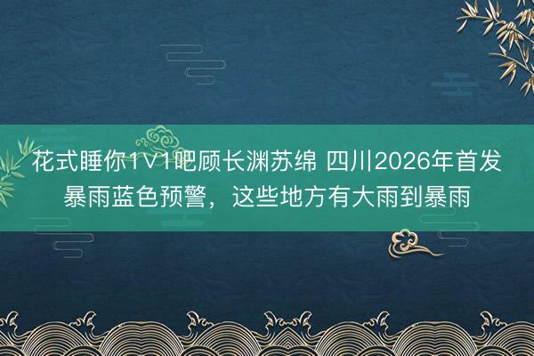 花式睡你1∨1吧顾长渊苏绵 四川2026年首发暴雨蓝色预警，<a href=