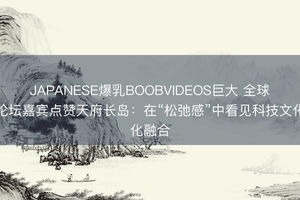 JAPANESE爆乳BOOBVIDEOS巨大 全球金融论坛嘉宾点赞天府长岛：在“松弛感”中看见科技文化融合