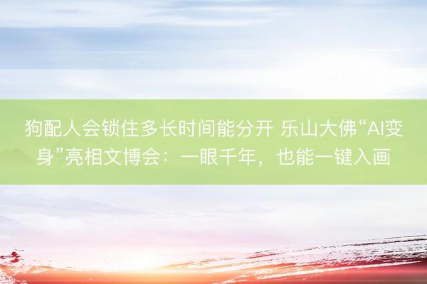 狗配人会锁住多长时间能分开 乐山大佛“AI变身”亮相文博会:一眼千年,也能一键入画