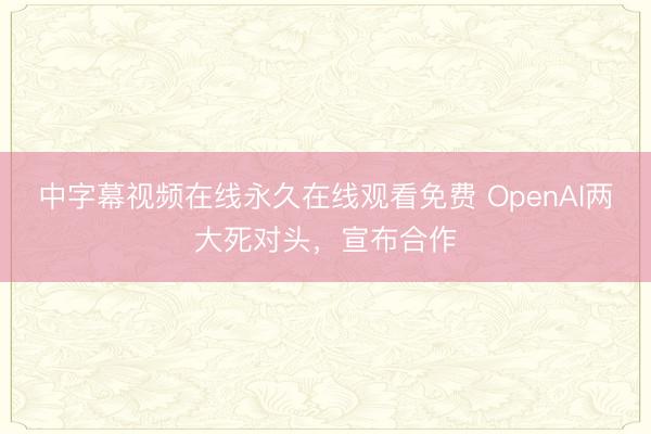 中字幕视频在线永久在线观看免费 OpenAI两大死对头，宣布合作