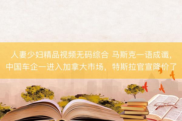 人妻少妇精品视频无码综合 马斯克一语成谶，中国车企一进入加拿大市场，特斯拉官宣降价了