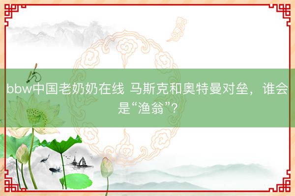 bbw中国老奶奶在线 马斯克和奥特曼对垒，谁会是“渔翁”？