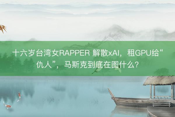 十六岁台湾女RAPPER 解散xAI，租GPU给“仇人”，马斯克到底在图什么？