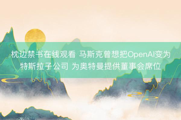 枕边禁书在线观看 马斯克曾想把OpenAI变为特斯拉子公司 为奥特曼提供董事会席位