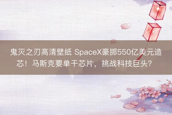 鬼灭之刃高清壁纸 SpaceX豪掷550亿美元造芯！马斯克要单干芯片，挑战科技巨头？�
