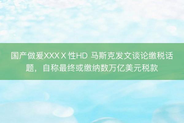 国产做爰XXXⅩ性HD 马斯克发文谈论缴税话题，自称最终或缴纳数万亿美元税款