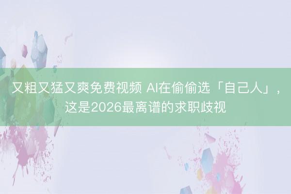 又粗又猛又爽免费视频 AI在偷偷选「自己人」，这是2026最离谱的求职歧视
