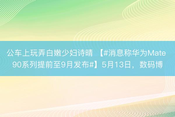 公车上玩弄白嫩少妇诗晴 【#消息称华为Mate 90系列提前至9月发布#】5月13日，数码博