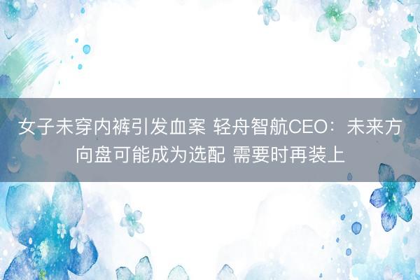女子未穿内裤引发血案 轻舟智航CEO：未来方向盘可能成为选配 需要时再装上