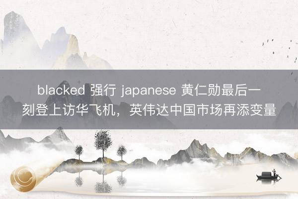 blacked 强行 japanese 黄仁勋最后一刻登上访华飞机，英伟达中国市场再添变量