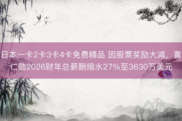 日本一卡2卡3卡4卡免费精品 因股票奖励大减，黄仁勋2026财年总薪酬缩水27%至3630万美元