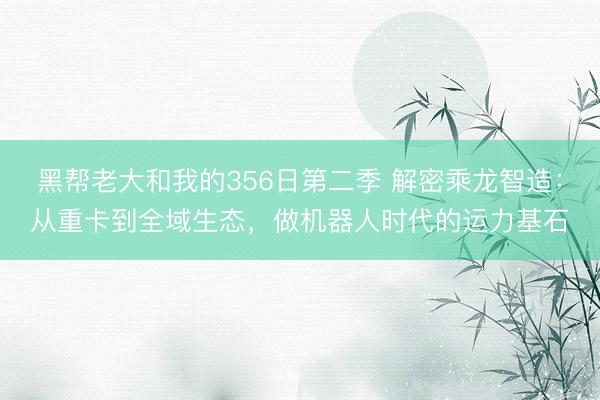黑帮老大和我的356日第二季 解密乘龙智造：从重卡到全域生态，做机器人时代的运力基石