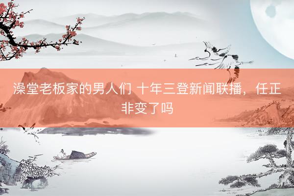 澡堂老板家的男人们 十年三登新闻联播，任正非变了吗