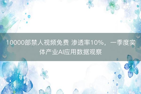 10000部禁人视频免费 渗透率10%,一季度实体产业AI应用数据观察