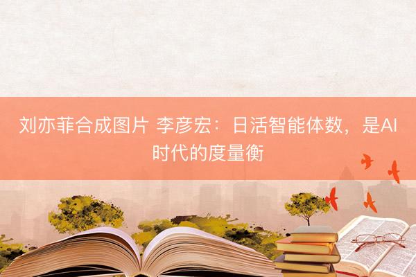 刘亦菲合成图片 李彦宏：日活智能体数，是AI时代的度量衡
