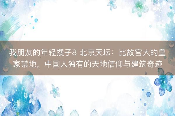 我朋友的年轻搜子8 北京天坛：比故宫大的皇家禁地，中国人独有的天地信仰与建筑奇迹