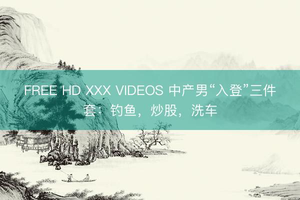 FREE HD XXX VIDEOS 中产男“入登”三件套:钓鱼,炒股,洗车