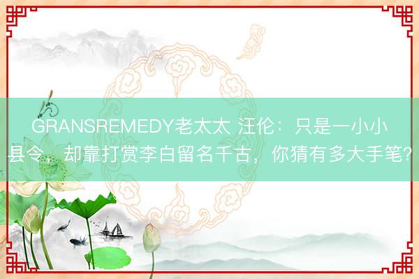 GRANSREMEDY老太太 汪伦：只是一小小县令，却靠打赏李白留名千古，你猜有多大手笔？