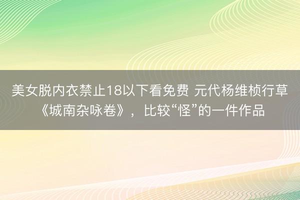 美女脱内衣禁止18以下看免费 元代杨维桢行草《城南杂咏卷》，比较“怪”的一件作品