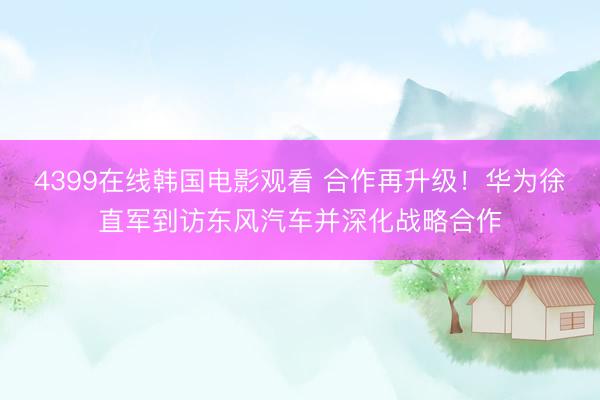 4399在线韩国电影观看 合作再升级！华为徐直军到访东风汽车并深化战略合作