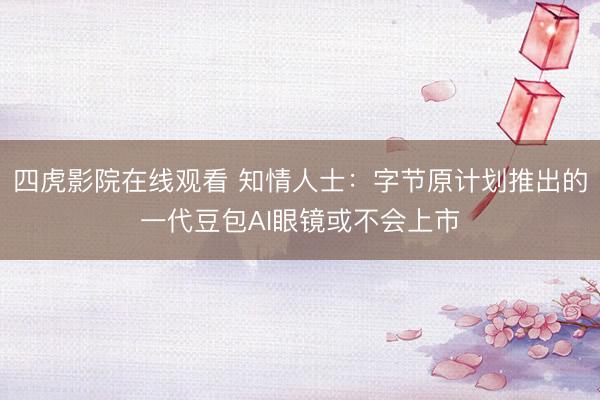 四虎影院在线观看 知情人士：字节原计划推出的一代豆包AI眼镜或不会上市