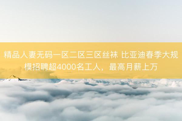 精品人妻无码一区二区三区丝袜 比亚迪春季大规模招聘超4000名工人，最高月薪上万