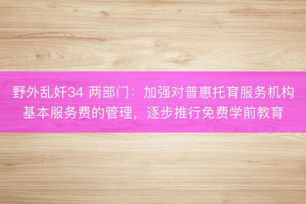 野外乱奷34 两部门:加强对普惠托育服务机构基本服务费的管理,逐步推行免费学前教育