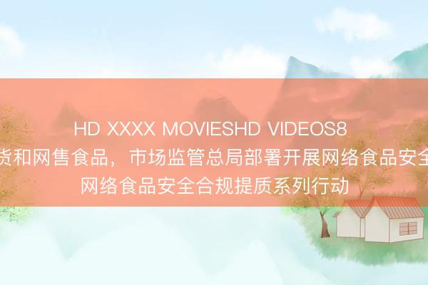HD XXXX MOVIESHD VIDEOS8 严查！事关直播带货和网售食品，市场监管总局部署开展网络食品安全合规提质系列行动