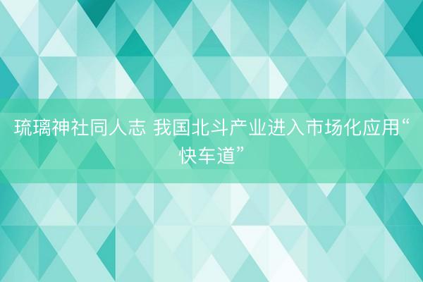 琉璃神社同人志 我国北斗产业进入市场化应用“快车道”