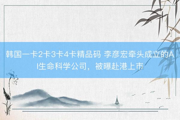 韩国一卡2卡3卡4卡精品码 李彦宏牵头成立的AI生命科学公司，被曝赴港上市