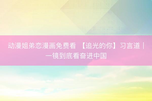 动漫姐弟恋漫画免费看 【追光的你】习言道｜一镜到底看奋进中国