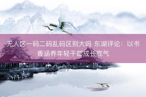 无人区一码二码乱码区别大吗 东湖评论：以书香涵养年轻干部成长底气