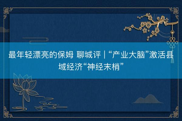 最年轻漂亮的保姆 聊城评 | “产业大脑”激活县域经济“神经末梢”