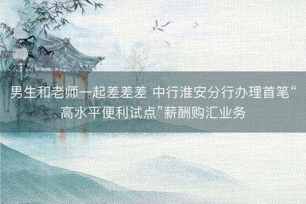 男生和老师一起差差差 中行淮安分行办理首笔“高水平便利试点”薪酬购汇业务