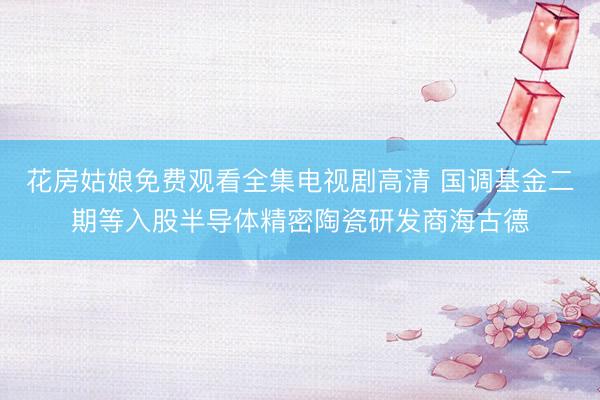 花房姑娘免费观看全集电视剧高清 国调基金二期等入股半导体精密陶瓷研发商海古德