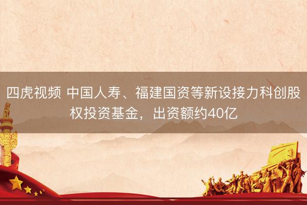 四虎视频 中国人寿、福建国资等新设接力科创股权投资基金，出资额约40亿