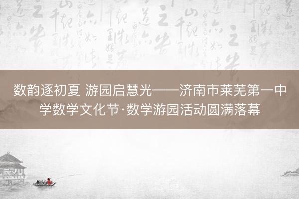 数韵逐初夏 游园启慧光——济南市莱芜第一中学数学文化节·数学游园活动圆满落幕