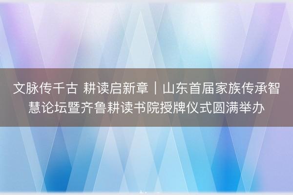 文脉传千古 耕读启新章｜山东首届家族传承智慧论坛暨齐鲁耕读书院授牌仪式圆满举办