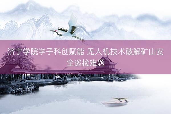 济宁学院学子科创赋能 无人机技术破解矿山安全巡检难题