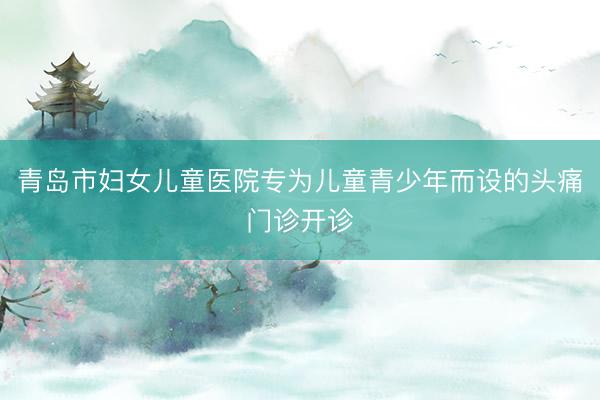 青岛市妇女儿童医院专为儿童青少年而设的头痛门诊开诊