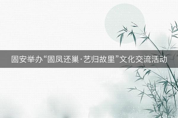 固安举办“固凤还巢·艺归故里”文化交流活动