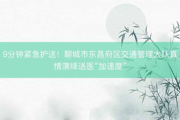 9分钟紧急护送！聊城市东昌府区交通管理大队真情演绎送医“加速度”
