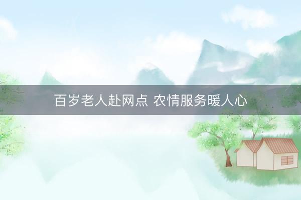 百岁老人赴网点 农情服务暖人心