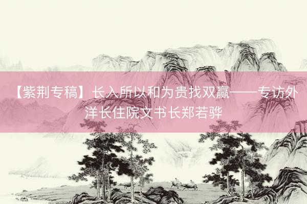 【紫荆专稿】长入所以和为贵找双赢——专访外洋长住院文书长郑若骅